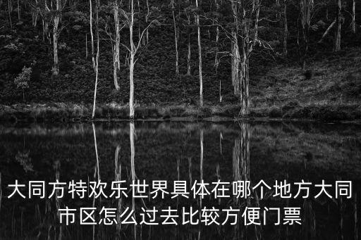 大同方特歡樂世界具體在哪個地方大同市區怎么過去比較方便門票