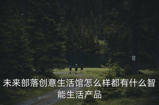 未來部落創意生活館怎么樣都有什么智能生活產品