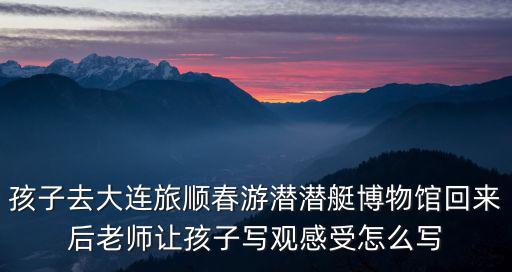 孩子去大連旅順春游潛潛艇博物館回來后老師讓孩子寫觀感受怎么寫