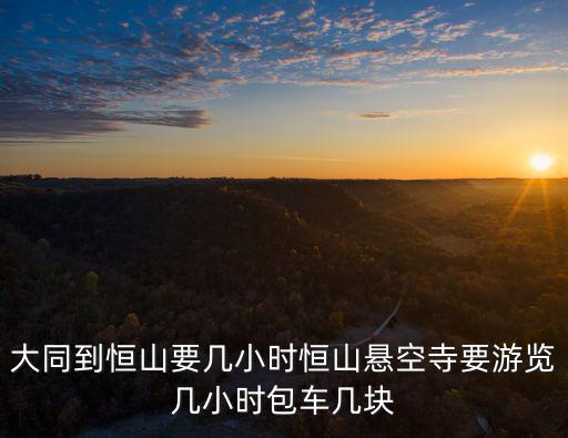 大同到恒山要幾小時恒山懸空寺要游覽幾小時包車幾塊