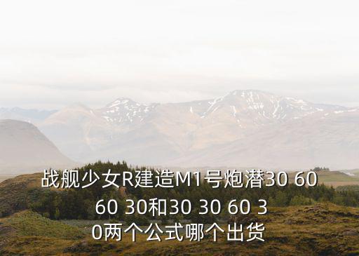 戰(zhàn)艦少女R建造M1號炮潛30 60 60 30和30 30 60 30兩個公式哪個出貨