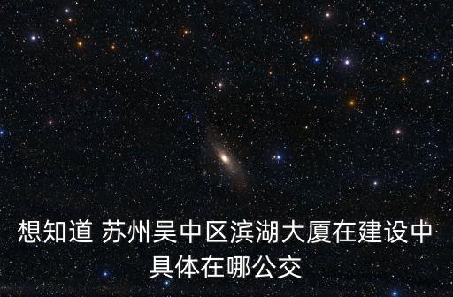 想知道 蘇州吳中區(qū)濱湖大廈在建設(shè)中具體在哪公交