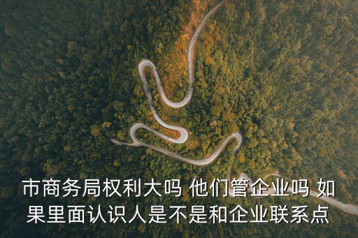 市商務局權利大嗎 他們管企業嗎 如果里面認識人是不是和企業聯系點
