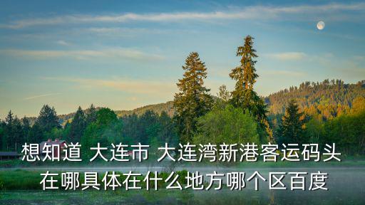 想知道 大連市 大連灣新港客運碼頭 在哪具體在什么地方哪個區百度