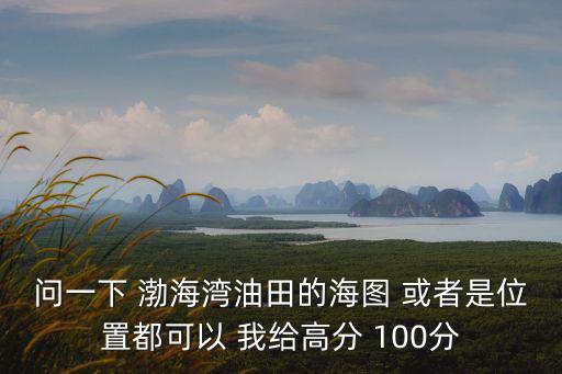 問一下 渤海灣油田的海圖 或者是位置都可以 我給高分 100分