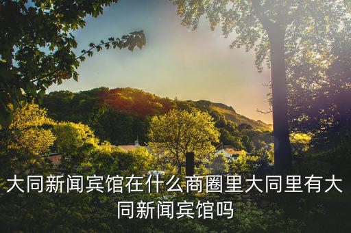大同新聞賓館在什么商圈里大同里有大同新聞賓館嗎