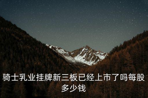 騎士乳業掛牌新三板已經上市了嗎每股多少錢