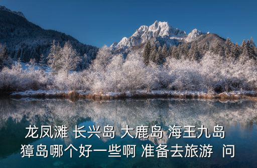 龍鳳灘 長興島 大鹿島 海王九島 獐島哪個好一些啊 準備去旅游  問