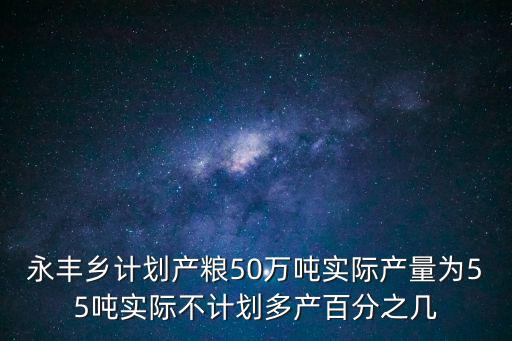 永豐鄉(xiāng)，永豐鄉(xiāng)計劃產(chǎn)糧50萬噸實(shí)際產(chǎn)量為55噸實(shí)際不計劃多產(chǎn)百分之幾