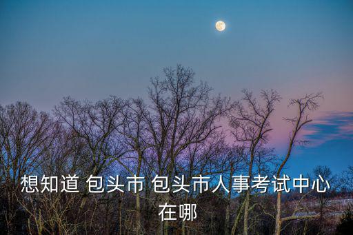包頭人事考試，包頭市人事考試中心在哪