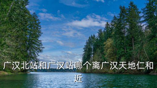 廣漢站，廣漢北站和廣漢站哪個離廣漢天地仁和近