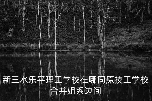 新三水樂平理工學(xué)校在哪同原技工學(xué)校合并姐系邊間