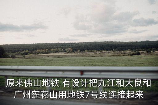 原來佛山地鐵 有設計把九江和大良和廣州蓮花山用地鐵7號線連接起來