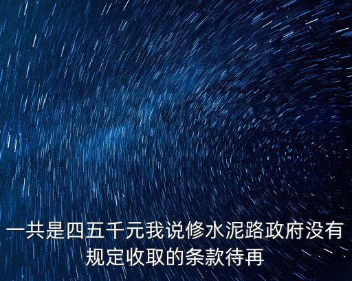 一共是四五千元我說修水泥路政府沒有規定收取的條款待再