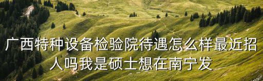 廣西特種設備檢驗院待遇怎么樣最近招人嗎我是碩士想在南寧發