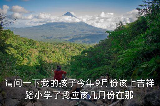 請問一下我的孩子今年9月份該上吉祥路小學了我應該幾月份在那