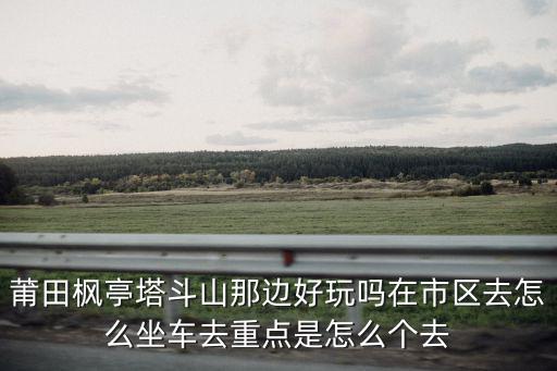 莆田楓亭塔斗山那邊好玩嗎在市區去怎么坐車去重點是怎么個去