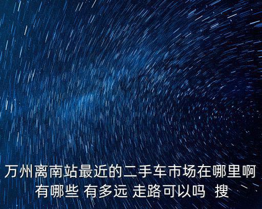 萬州離南站最近的二手車市場在哪里啊 有哪些 有多遠 走路可以嗎  搜