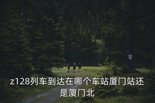 z128列車到達在哪個車站廈門站還是廈門北