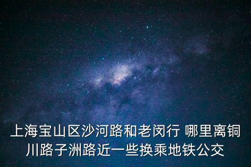 上海寶山區沙河路和老閔行 哪里離銅川路子洲路近一些換乘地鐵公交