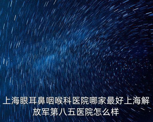 眼耳鼻喉科，上海眼耳鼻咽喉科醫院哪家最好上海解放軍第八五醫院怎么樣