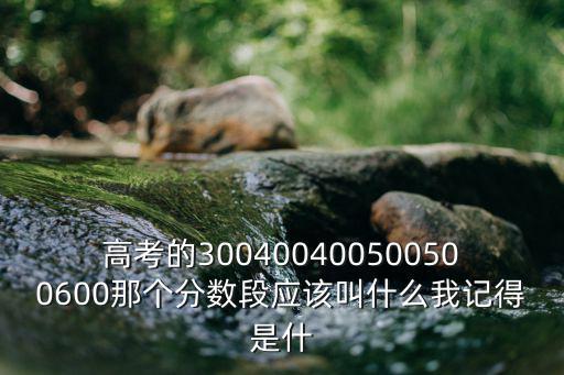 高考的300400400500500600那個分數段應該叫什么我記得是什