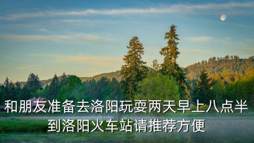 和朋友準(zhǔn)備去洛陽玩耍兩天早上八點半到洛陽火車站請推薦方便