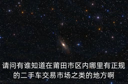 請問有誰知道在莆田市區內哪里有正規的二手車交易市場之類的地方啊