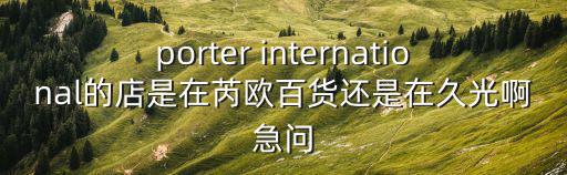 porter international的店是在芮歐百貨還是在久光啊急問