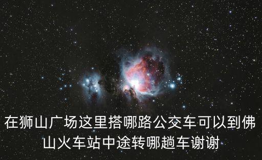 獅山廣場，在獅山廣場這里搭哪路公交車可以到佛山火車站中途轉哪趟車謝謝