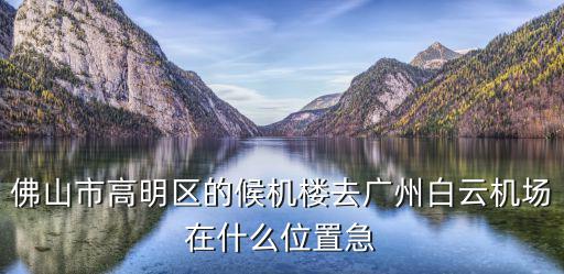 佛山市高明區的候機樓去廣州白云機場在什么位置急