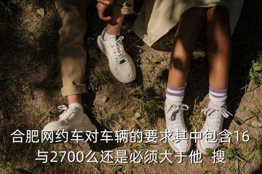 合肥網約車對車輛的要求其中包含16與2700么還是必須大于他  搜