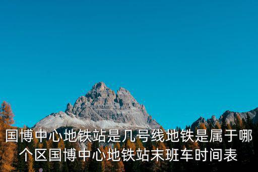 國(guó)博中心地鐵站是幾號(hào)線地鐵是屬于哪個(gè)區(qū)國(guó)博中心地鐵站末班車時(shí)間表
