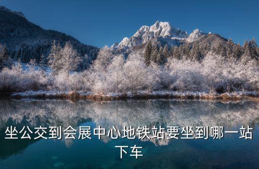 會展中心站，昆明龍頭街坐地鐵到國際會展中心到哪個站下車