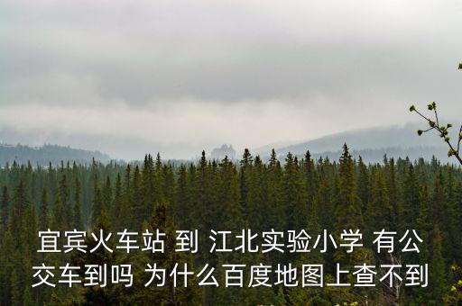 宜賓火車站 到 江北實(shí)驗(yàn)小學(xué) 有公交車到嗎 為什么百度地圖上查不到