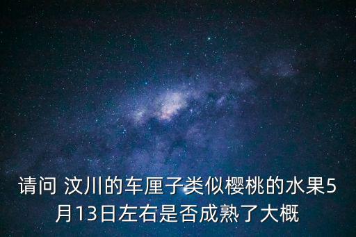 請問 汶川的車厘子類似櫻桃的水果5月13日左右是否成熟了大概