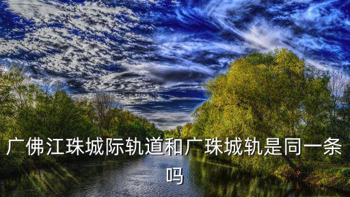 廣佛江珠城際軌道和廣珠城軌是同一條嗎