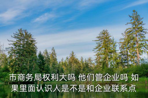 市商務局權利大嗎 他們管企業嗎 如果里面認識人是不是和企業聯系點