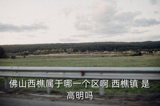 佛山西樵屬于哪一個區啊 西樵鎮 是高明嗎