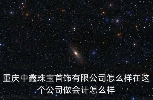 重慶中鑫珠寶首飾有限公司怎么樣在這個公司做會計怎么樣