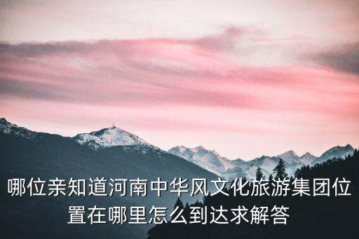 哪位親知道河南中華風(fēng)文化旅游集團(tuán)位置在哪里怎么到達(dá)求解答