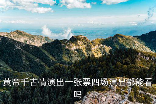 千古情演出，黃帝千古情演出一張票四場演出都能看嗎
