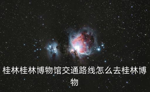 桂林博物館，桂林桂林博物館交通路線怎么去桂林博物