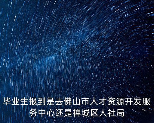 佛山人社局，畢業生報到是去佛山市人才資源開發服務中心還是禪城區人社局