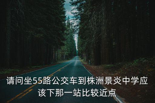 請問坐55路公交車到株洲景炎中學應該下那一站比較近點