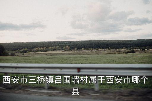 西安市三橋鎮呂圍墻村屬于西安市哪個縣