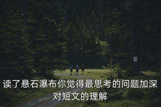 讀了懸石瀑布你覺得最思考的問題加深對短文的理解