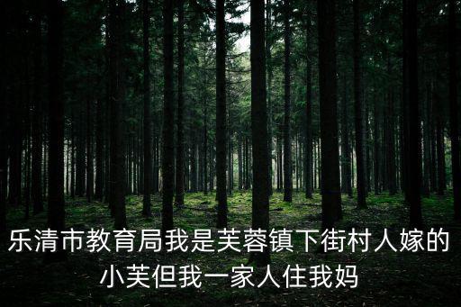 樂清市教育局我是芙蓉鎮下街村人嫁的小芙但我一家人住我媽