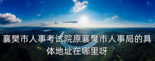 襄陽人事考試院，想知道 湖北襄陽市人事考試院在哪