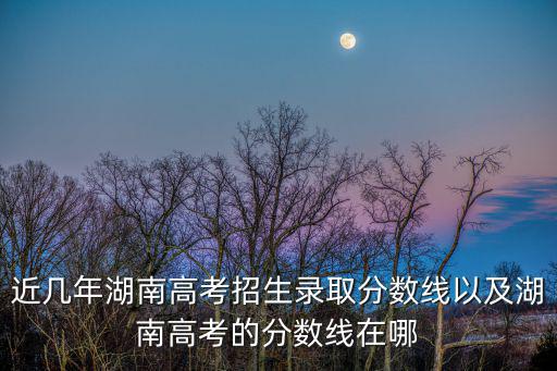 湖南高考錄取分數線，近幾年湖南高考招生錄取分數線以及湖南高考的分數線在哪